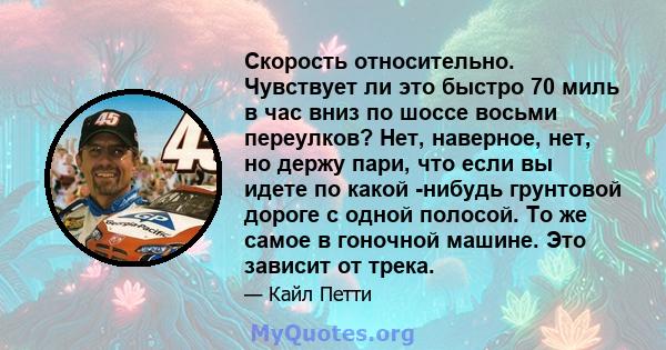 Скорость относительно. Чувствует ли это быстро 70 миль в час вниз по шоссе восьми переулков? Нет, наверное, нет, но держу пари, что если вы идете по какой -нибудь грунтовой дороге с одной полосой. То же самое в гоночной 