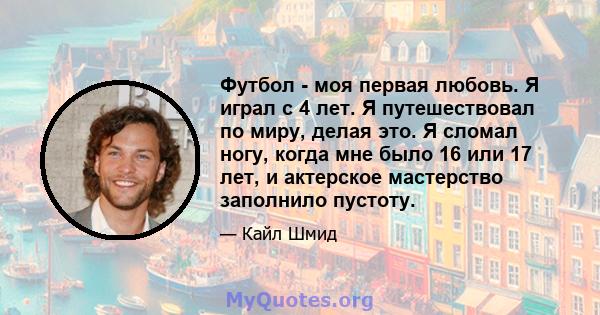 Футбол - моя первая любовь. Я играл с 4 лет. Я путешествовал по миру, делая это. Я сломал ногу, когда мне было 16 или 17 лет, и актерское мастерство заполнило пустоту.