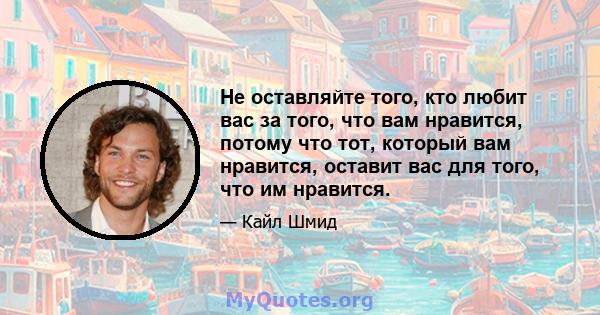 Не оставляйте того, кто любит вас за того, что вам нравится, потому что тот, который вам нравится, оставит вас для того, что им нравится.