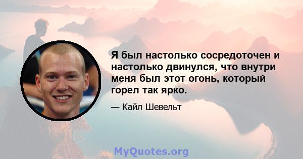 Я был настолько сосредоточен и настолько двинулся, что внутри меня был этот огонь, который горел так ярко.