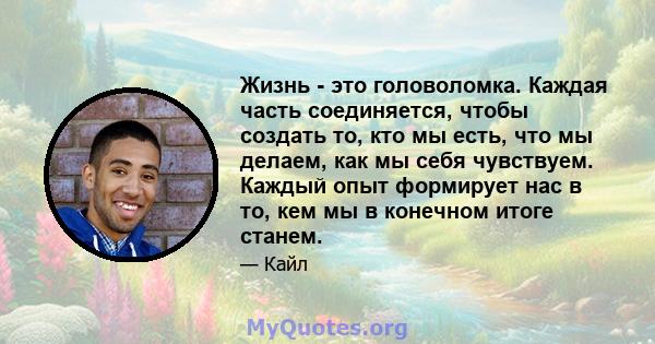 Жизнь - это головоломка. Каждая часть соединяется, чтобы создать то, кто мы есть, что мы делаем, как мы себя чувствуем. Каждый опыт формирует нас в то, кем мы в конечном итоге станем.