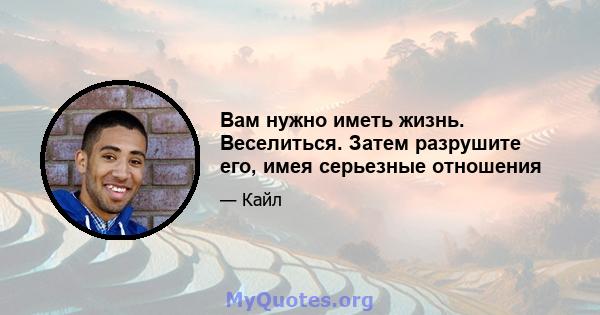 Вам нужно иметь жизнь. Веселиться. Затем разрушите его, имея серьезные отношения