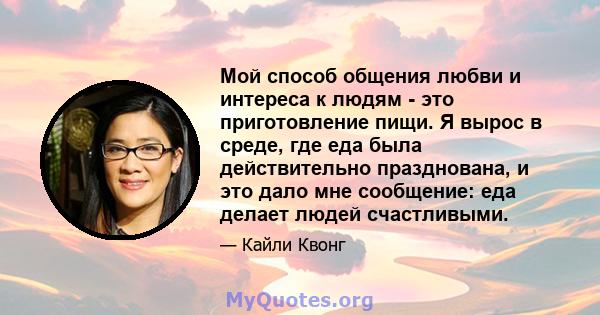 Мой способ общения любви и интереса к людям - это приготовление пищи. Я вырос в среде, где еда была действительно празднована, и это дало мне сообщение: еда делает людей счастливыми.