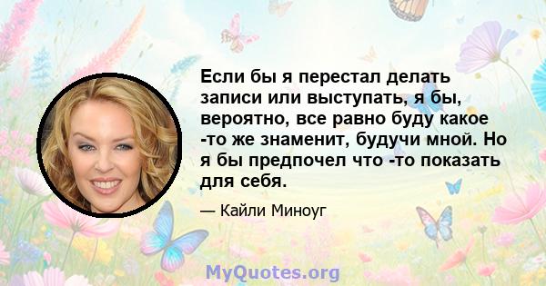 Если бы я перестал делать записи или выступать, я бы, вероятно, все равно буду какое -то же знаменит, будучи мной. Но я бы предпочел что -то показать для себя.