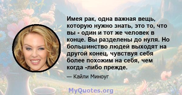 Имея рак, одна важная вещь, которую нужно знать, это то, что вы - один и тот же человек в конце. Вы разделены до нуля. Но большинство людей выходят на другой конец, чувствуя себя более похожим на себя, чем когда -либо