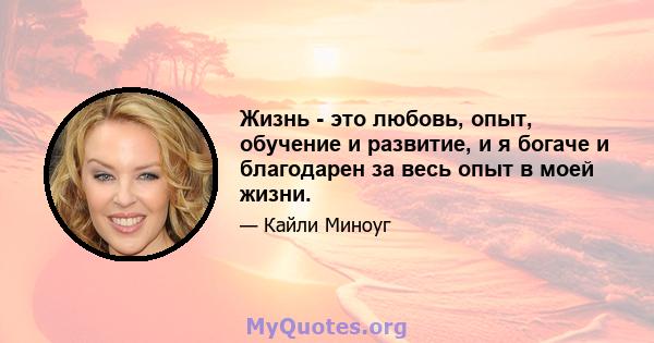 Жизнь - это любовь, опыт, обучение и развитие, и я богаче и благодарен за весь опыт в моей жизни.