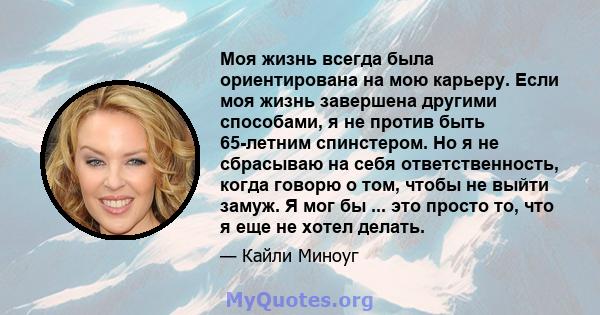 Моя жизнь всегда была ориентирована на мою карьеру. Если моя жизнь завершена другими способами, я не против быть 65-летним спинстером. Но я не сбрасываю на себя ответственность, когда говорю о том, чтобы не выйти замуж. 