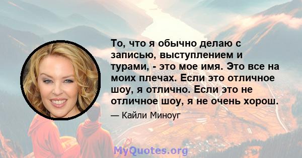 То, что я обычно делаю с записью, выступлением и турами, - это мое имя. Это все на моих плечах. Если это отличное шоу, я отлично. Если это не отличное шоу, я не очень хорош.