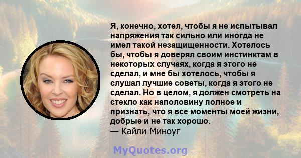 Я, конечно, хотел, чтобы я не испытывал напряжения так сильно или иногда не имел такой незащищенности. Хотелось бы, чтобы я доверял своим инстинктам в некоторых случаях, когда я этого не сделал, и мне бы хотелось, чтобы 