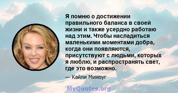 Я помню о достижении правильного баланса в своей жизни и также усердно работаю над этим. Чтобы насладиться маленькими моментами добра, когда они появляются, присутствуют с людьми, которых я люблю, и распространять свет, 