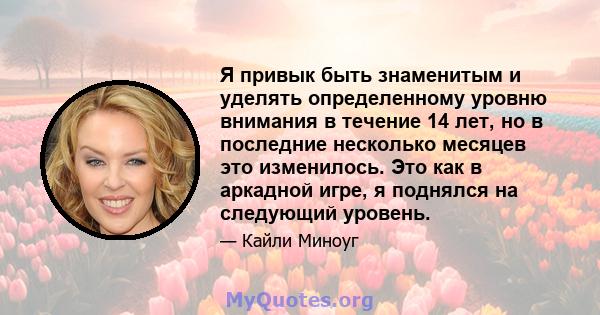 Я привык быть знаменитым и уделять определенному уровню внимания в течение 14 лет, но в последние несколько месяцев это изменилось. Это как в аркадной игре, я поднялся на следующий уровень.