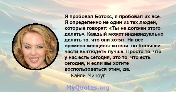 Я пробовал Ботокс, я пробовал их все. Я определенно не один из тех людей, которые говорят: «Ты не должен этого делать». Каждый может индивидуально делать то, что они хотят. На все времена женщины хотели, по большей