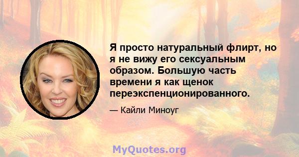 Я просто натуральный флирт, но я не вижу его сексуальным образом. Большую часть времени я как щенок переэкспенционированного.