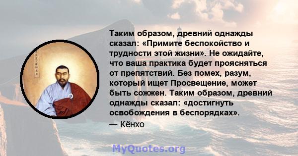 Таким образом, древний однажды сказал: «Примите беспокойство и трудности этой жизни». Не ожидайте, что ваша практика будет проясняться от препятствий. Без помех, разум, который ищет Просвещение, может быть сожжен. Таким 