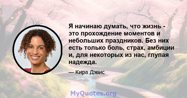 Я начинаю думать, что жизнь - это прохождение моментов и небольших праздников. Без них есть только боль, страх, амбиции и, для некоторых из нас, глупая надежда.