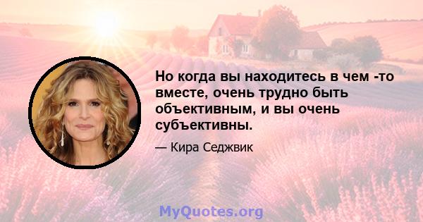 Но когда вы находитесь в чем -то вместе, очень трудно быть объективным, и вы очень субъективны.