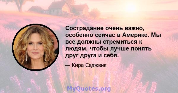 Сострадание очень важно, особенно сейчас в Америке. Мы все должны стремиться к людям, чтобы лучше понять друг друга и себя.