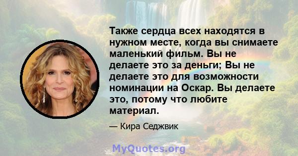 Также сердца всех находятся в нужном месте, когда вы снимаете маленький фильм. Вы не делаете это за деньги; Вы не делаете это для возможности номинации на Оскар. Вы делаете это, потому что любите материал.