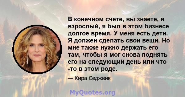 В конечном счете, вы знаете, я взрослый, я был в этом бизнесе долгое время. У меня есть дети. Я должен сделать свои вещи. Но мне также нужно держать его там, чтобы я мог снова поднять его на следующий день или что -то в 