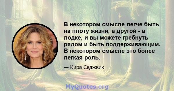 В некотором смысле легче быть на плоту жизни, а другой - в лодке, и вы можете гребнуть рядом и быть поддерживающим. В некотором смысле это более легкая роль.