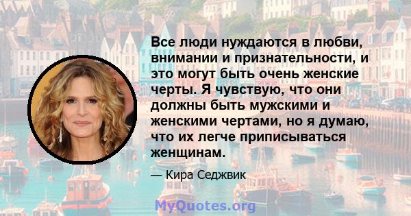 Все люди нуждаются в любви, внимании и признательности, и это могут быть очень женские черты. Я чувствую, что они должны быть мужскими и женскими чертами, но я думаю, что их легче приписываться женщинам.