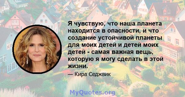 Я чувствую, что наша планета находится в опасности, и что создание устойчивой планеты для моих детей и детей моих детей - самая важная вещь, которую я могу сделать в этой жизни.