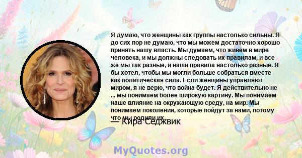 Я думаю, что женщины как группы настолько сильны. Я до сих пор не думаю, что мы можем достаточно хорошо принять нашу власть. Мы думаем, что живем в мире человека, и мы должны следовать их правилам, и все же мы так