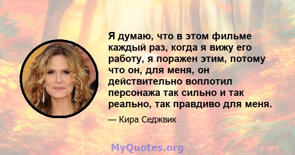 Я думаю, что в этом фильме каждый раз, когда я вижу его работу, я поражен этим, потому что он, для меня, он действительно воплотил персонажа так сильно и так реально, так правдиво для меня.