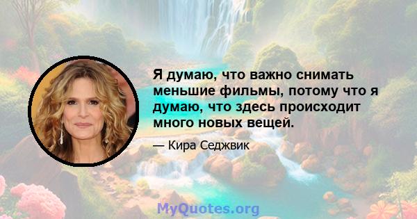 Я думаю, что важно снимать меньшие фильмы, потому что я думаю, что здесь происходит много новых вещей.