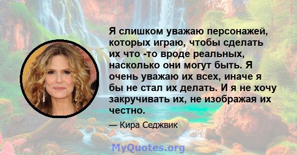 Я слишком уважаю персонажей, которых играю, чтобы сделать их что -то вроде реальных, насколько они могут быть. Я очень уважаю их всех, иначе я бы не стал их делать. И я не хочу закручивать их, не изображая их честно.