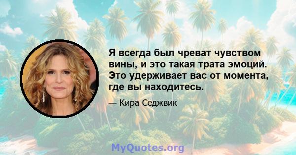 Я всегда был чреват чувством вины, и это такая трата эмоций. Это удерживает вас от момента, где вы находитесь.