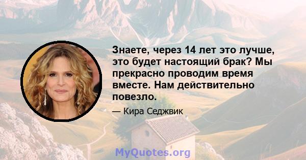 Знаете, через 14 лет это лучше, это будет настоящий брак? Мы прекрасно проводим время вместе. Нам действительно повезло.