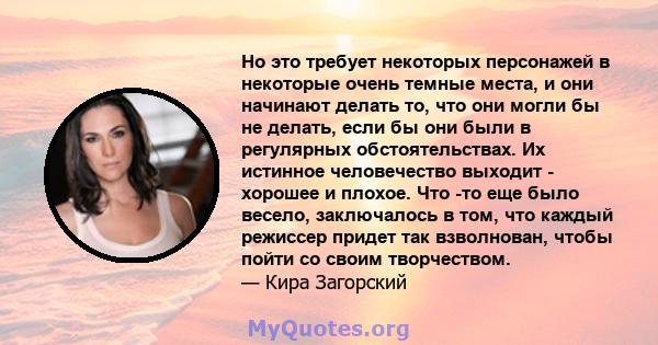 Но это требует некоторых персонажей в некоторые очень темные места, и они начинают делать то, что они могли бы не делать, если бы они были в регулярных обстоятельствах. Их истинное человечество выходит - хорошее и