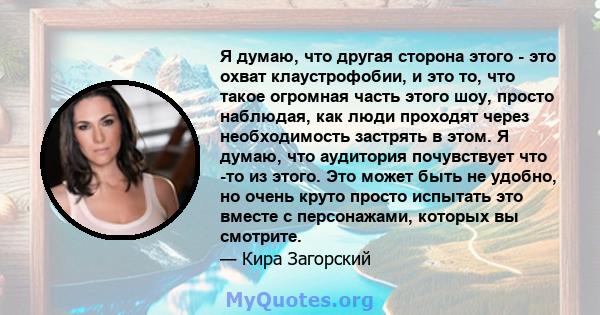 Я думаю, что другая сторона этого - это охват клаустрофобии, и это то, что такое огромная часть этого шоу, просто наблюдая, как люди проходят через необходимость застрять в этом. Я думаю, что аудитория почувствует что