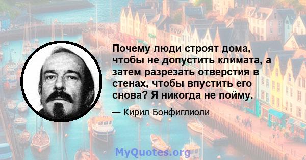 Почему люди строят дома, чтобы не допустить климата, а затем разрезать отверстия в стенах, чтобы впустить его снова? Я никогда не пойму.