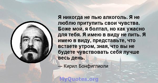 Я никогда не пью алкоголь. Я не люблю притупить свои чувства. Боже мой, я болтал, но как ужасно для тебя. Я имею в виду не пить. Я имею в виду, представьте, что встаете утром, зная, что вы не будете чувствовать себя