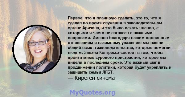 Первое, что я планирую сделать, это то, что я сделал во время служения в законодательном органе Аризона, и это было искать членов, с которыми я часто не согласен с важными вопросами. Именно благодаря нашим подлинным