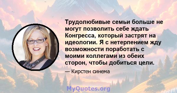 Трудолюбивые семьи больше не могут позволить себе ждать Конгресса, который застрят на идеологии. Я с нетерпением жду возможности поработать с моими коллегами из обеих сторон, чтобы добиться цели.