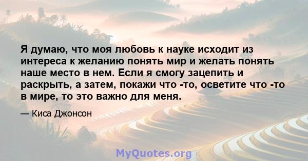 Я думаю, что моя любовь к науке исходит из интереса к желанию понять мир и желать понять наше место в нем. Если я смогу зацепить и раскрыть, а затем, покажи что -то, осветите что -то в мире, то это важно для меня.