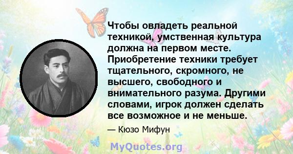 Чтобы овладеть реальной техникой, умственная культура должна на первом месте. Приобретение техники требует тщательного, скромного, не высшего, свободного и внимательного разума. Другими словами, игрок должен сделать все 