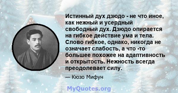 Истинный дух дзюдо - не что иное, как нежный и усердный свободный дух. Дзюдо опирается на гибкое действие ума и тела. Слово гибкое, однако, никогда не означает слабость, а что -то большее похожее на адаптивность и