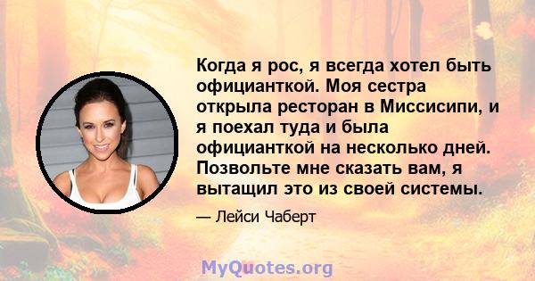 Когда я рос, я всегда хотел быть официанткой. Моя сестра открыла ресторан в Миссисипи, и я поехал туда и была официанткой на несколько дней. Позвольте мне сказать вам, я вытащил это из своей системы.