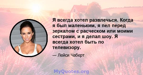 Я всегда хотел развлечься. Когда я был маленьким, я пел перед зеркалом с расческом или моими сестрами, и я делал шоу. Я всегда хотел быть по телевизору.