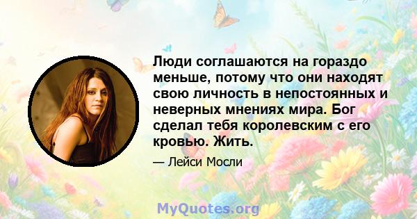 Люди соглашаются на гораздо меньше, потому что они находят свою личность в непостоянных и неверных мнениях мира. Бог сделал тебя королевским с его кровью. Жить.