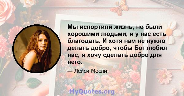 Мы испортили жизнь, но были хорошими людьми, и у нас есть благодать. И хотя нам не нужно делать добро, чтобы Бог любил нас, я хочу сделать добро для него.