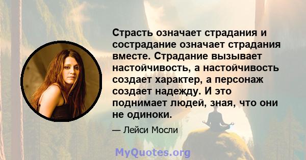 Страсть означает страдания и сострадание означает страдания вместе. Страдание вызывает настойчивость, а настойчивость создает характер, а персонаж создает надежду. И это поднимает людей, зная, что они не одиноки.