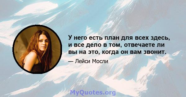 У него есть план для всех здесь, и все дело в том, отвечаете ли вы на это, когда он вам звонит.