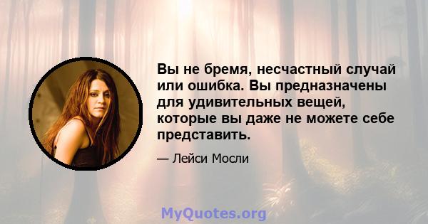 Вы не бремя, несчастный случай или ошибка. Вы предназначены для удивительных вещей, которые вы даже не можете себе представить.