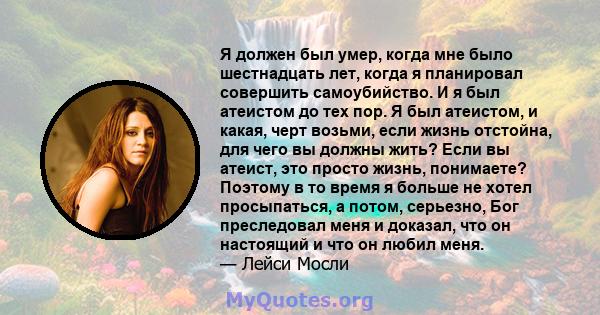 Я должен был умер, когда мне было шестнадцать лет, когда я планировал совершить самоубийство. И я был атеистом до тех пор. Я был атеистом, и какая, черт возьми, если жизнь отстойна, для чего вы должны жить? Если вы