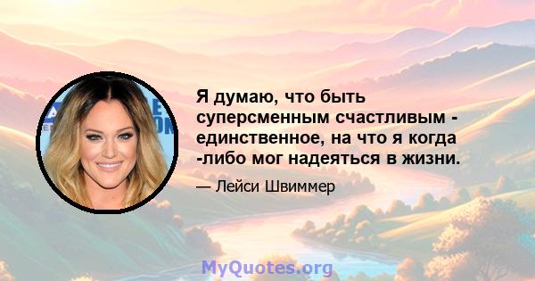 Я думаю, что быть суперсменным счастливым - единственное, на что я когда -либо мог надеяться в жизни.